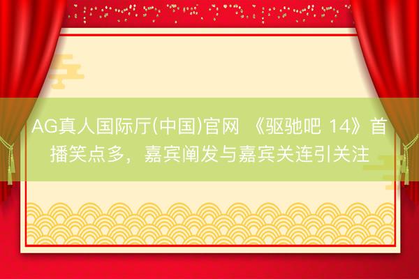 AG真人国际厅(中国)官网 《驱驰吧 14》首播笑点多，嘉宾阐发与嘉宾关连引关注