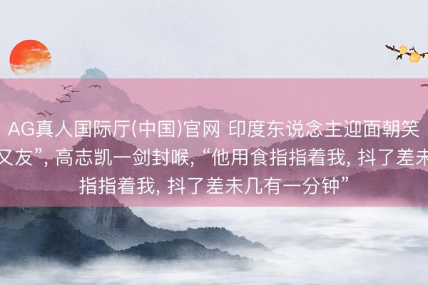 AG真人国际厅(中国)官网 印度东说念主迎面朝笑“中国莫得一又友”, 高志凯一剑封喉, “他用食指指着我, 抖了差未几有一分钟”