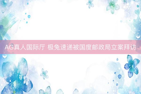 AG真人国际厅 极兔速递被国度邮政局立案拜访