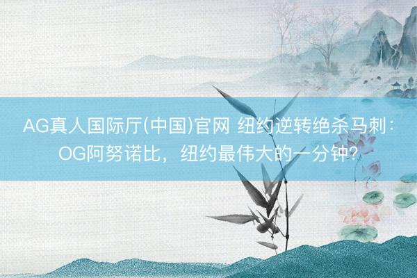 AG真人国际厅(中国)官网 纽约逆转绝杀马刺：OG阿努诺比，纽约最伟大的一分钟？