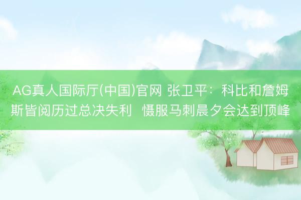 AG真人国际厅(中国)官网 张卫平：科比和詹姆斯皆阅历过总决失利  慑服马刺晨夕会达到顶峰