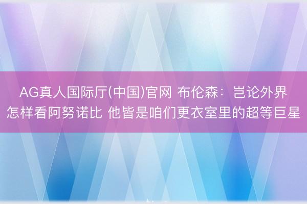 AG真人国际厅(中国)官网 布伦森：岂论外界怎样看阿努诺比 他皆是咱们更衣室里的超等巨星
