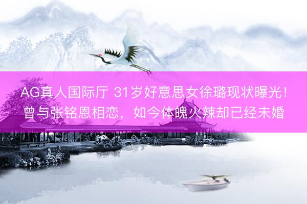 AG真人国际厅 31岁好意思女徐璐现状曝光！曾与张铭恩相恋，如今体魄火辣却已经未婚