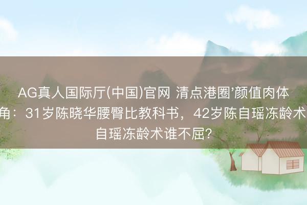 AG真人国际厅(中国)官网 清点港圈'颜值肉体双杀'旦角：31岁陈晓华腰臀比教科书，42岁陈自瑶冻龄术谁不屈？