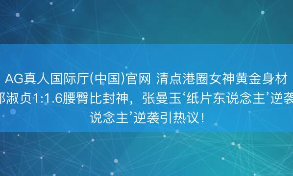 AG真人国际厅(中国)官网 清点港圈女神黄金身材比例：邱淑贞1:1.6腰臀比封神，张曼玉‘纸片东说念主’逆袭引热议！