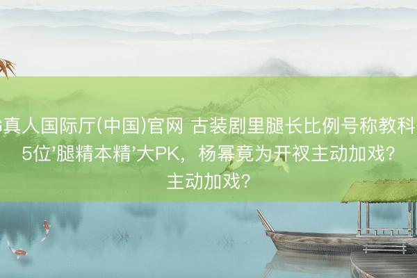 AG真人国际厅(中国)官网 古装剧里腿长比例号称教科书！5位'腿精本精'大PK，杨幂竟为开衩主动加戏？