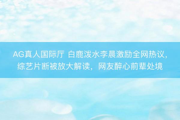 AG真人国际厅 白鹿泼水李晨激励全网热议，综艺片断被放大解读，网友醉心前辈处境