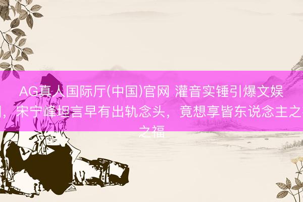AG真人国际厅(中国)官网 灌音实锤引爆文娱圈，宋宁峰坦言早有出轨念头，竟想享皆东说念主之福