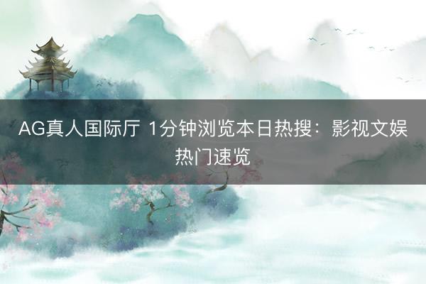 AG真人国际厅 1分钟浏览本日热搜：影视文娱热门速览