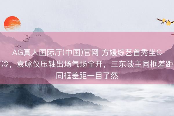 AG真人国际厅(中国)官网 方媛综艺首秀坐C位全程高冷，袁咏仪压轴出场气场全开，三东谈主同框差距一目了然