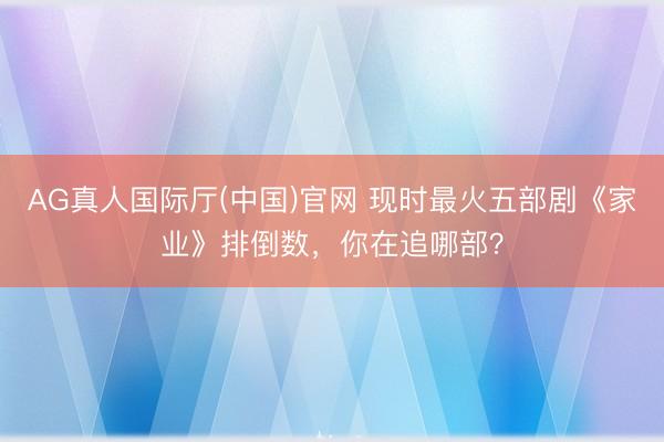 AG真人国际厅(中国)官网 现时最火五部剧《家业》排倒数，你在追哪部？