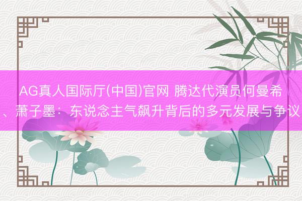 AG真人国际厅(中国)官网 腾达代演员何曼希、萧子墨:东说念主气飙升背后的多元发展与争议