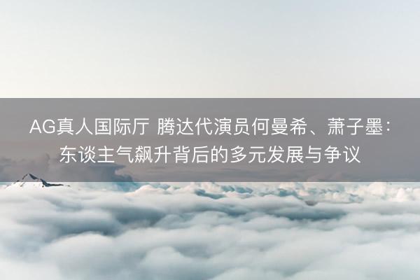 AG真人国际厅 腾达代演员何曼希、萧子墨：东谈主气飙升背后的多元发展与争议