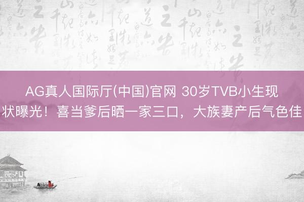 AG真人国际厅(中国)官网 30岁TVB小生现状曝光！喜当爹后晒一家三口，大族妻产后气色佳