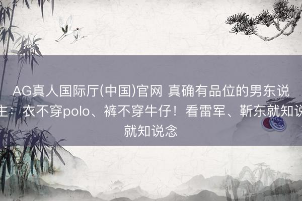 AG真人国际厅(中国)官网 真确有品位的男东说念主：衣不穿polo、裤不穿牛仔！看雷军、靳东就知说念