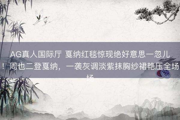 AG真人国际厅 戛纳红毯惊现绝好意思一忽儿！周也二登戛纳，一袭灰调淡紫抹胸纱裙艳压全场