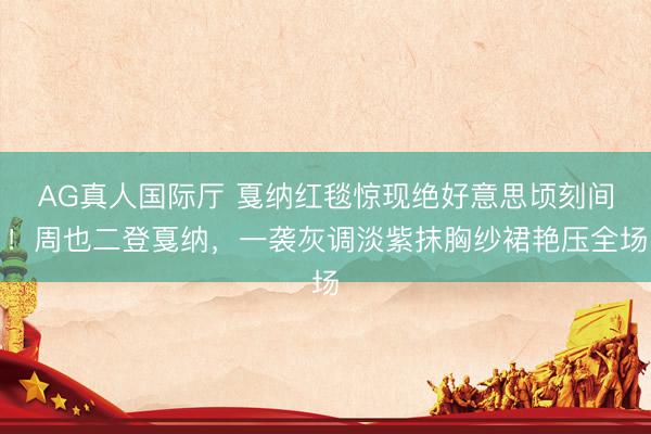 AG真人国际厅 戛纳红毯惊现绝好意思顷刻间！周也二登戛纳，一袭灰调淡紫抹胸纱裙艳压全场