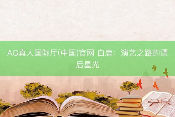 AG真人国际厅(中国)官网 白鹿：演艺之路的漂后星光