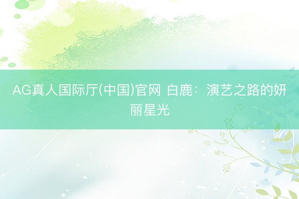 AG真人国际厅(中国)官网 白鹿：演艺之路的妍丽星光