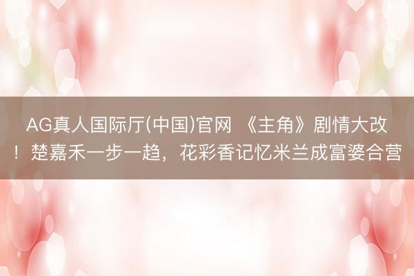 AG真人国际厅(中国)官网 《主角》剧情大改！楚嘉禾一步一趋，花彩香记忆米兰成富婆合营