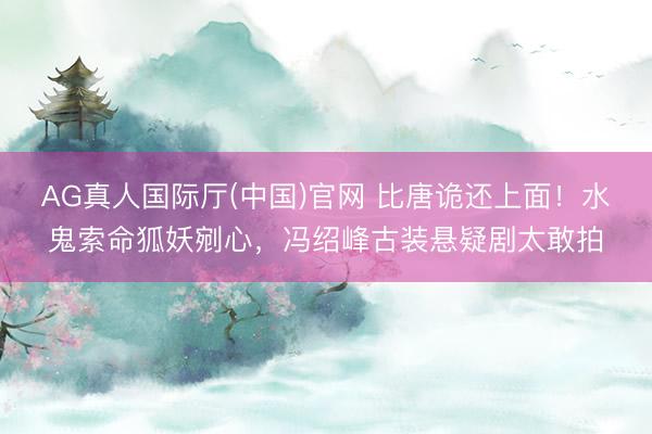 AG真人国际厅(中国)官网 比唐诡还上面！水鬼索命狐妖剜心，冯绍峰古装悬疑剧太敢拍
