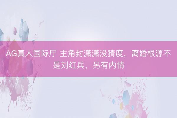 AG真人国际厅 主角封潇潇没猜度，离婚根源不是刘红兵，另有内情
