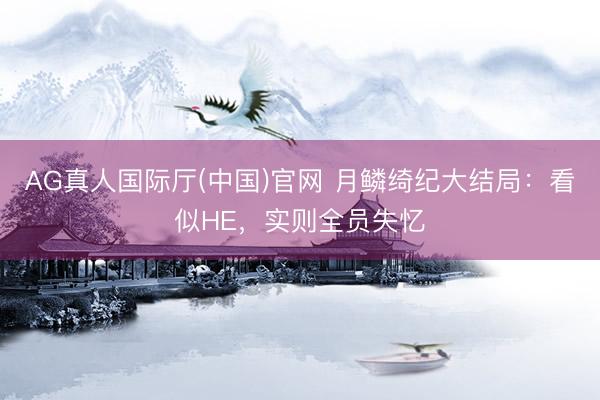 AG真人国际厅(中国)官网 月鳞绮纪大结局：看似HE，实则全员失忆