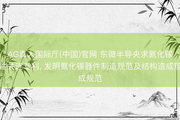 AG真人国际厅(中国)官网 东微半导央求氮化镓器件关连专利, 发明氮化镓器件制造规范及结构造成规范