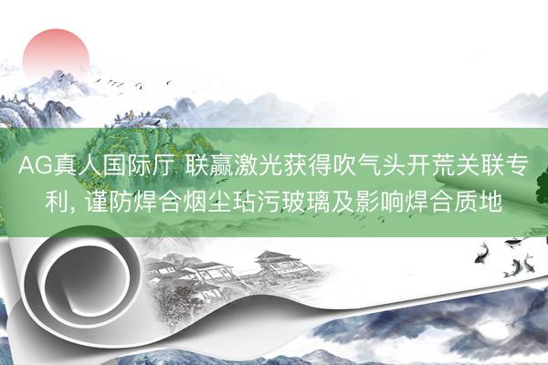 AG真人国际厅 联赢激光获得吹气头开荒关联专利， 谨防焊合烟尘玷污玻璃及影响焊合质地