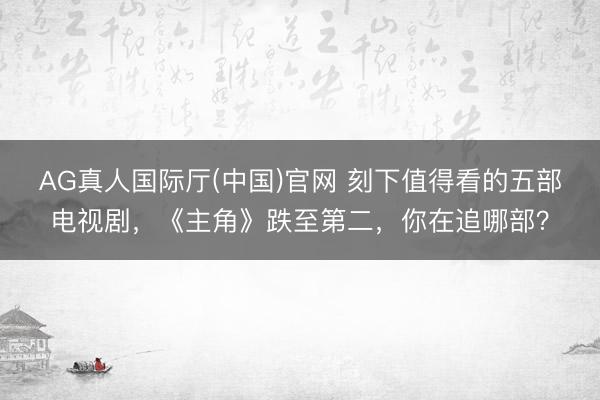 AG真人国际厅(中国)官网 刻下值得看的五部电视剧，《主角》跌至第二，你在追哪部？