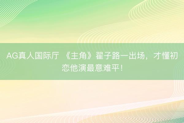AG真人国际厅 《主角》翟子路一出场，才懂初恋他演最意难平！