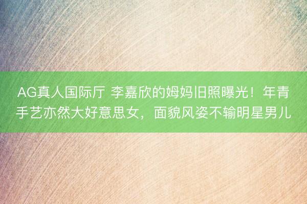 AG真人国际厅 李嘉欣的姆妈旧照曝光！年青手艺亦然大好意思女，面貌风姿不输明星男儿