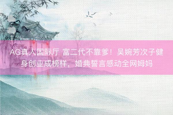 AG真人国际厅 富二代不靠爹！吴婉芳次子健身创业成榜样，婚典誓言感动全网姆妈