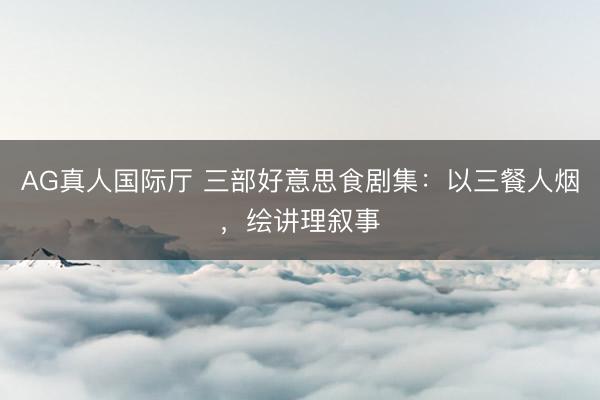 AG真人国际厅 三部好意思食剧集：以三餐人烟，绘讲理叙事