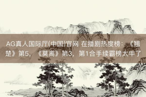 AG真人国际厅(中国)官网 在播剧热度榜：《翘楚》第5，《莫离》第3，第1合手续霸榜太牛了