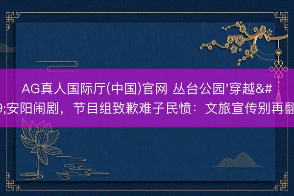 AG真人国际厅(中国)官网 丛台公园'穿越'安阳闹剧,节目组致歉难子民愤:文旅宣传别再翻车!