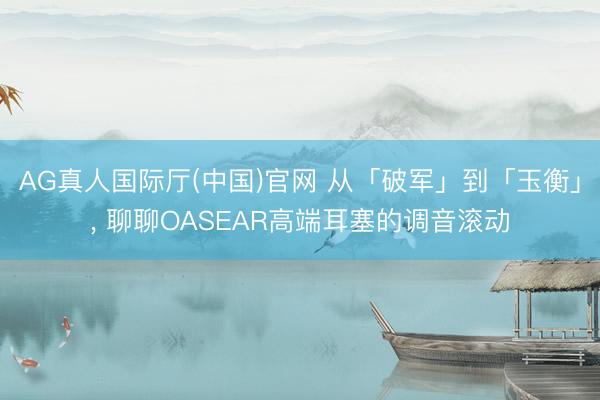 AG真人国际厅(中国)官网 从「破军」到「玉衡」， 聊聊OASEAR高端耳塞的调音滚动