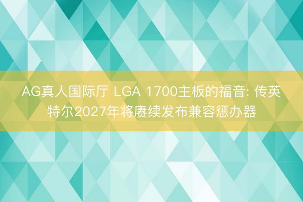 AG真人国际厅 LGA 1700主板的福音: 传英特尔2027年将赓续发布兼容惩办器