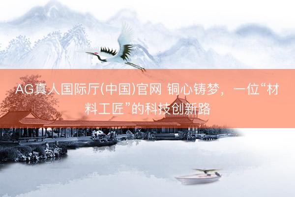 AG真人国际厅(中国)官网 铜心铸梦,一位“材料工匠”的科技创新路