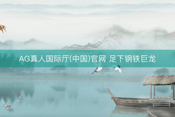 AG真人国际厅(中国)官网 足下钢铁巨龙