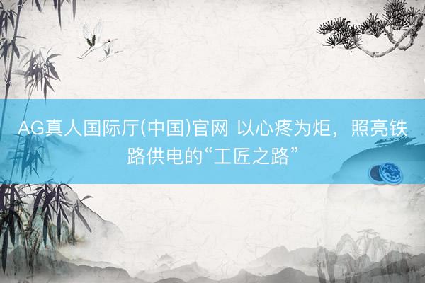 AG真人国际厅(中国)官网 以心疼为炬,照亮铁路供电的“工匠之路”