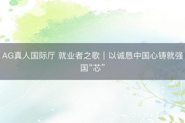 AG真人国际厅 就业者之歌｜以诚恳中国心铸就强国“芯”