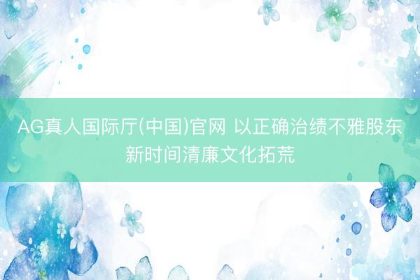 AG真人国际厅(中国)官网 以正确治绩不雅股东新时间清廉文化拓荒