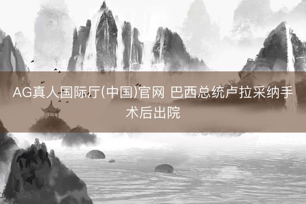 AG真人国际厅(中国)官网 巴西总统卢拉采纳手术后出院