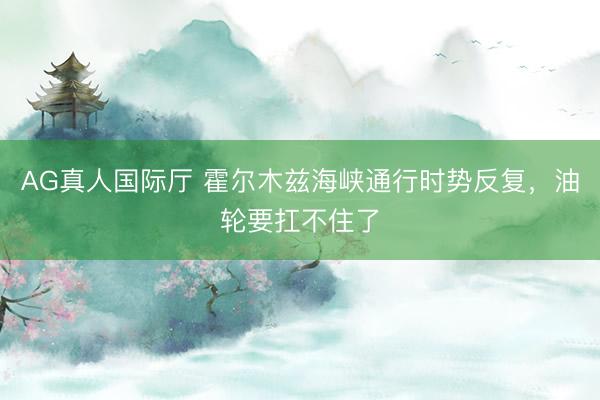 AG真人国际厅 霍尔木兹海峡通行时势反复，油轮要扛不住了