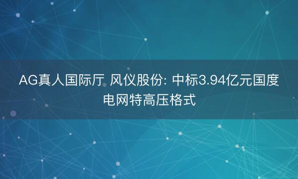 AG真人国际厅 风仪股份: 中标3.94亿元国度电网特高压格式