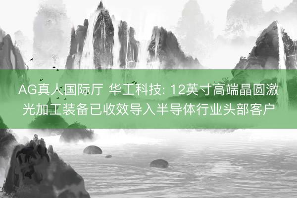 AG真人国际厅 华工科技: 12英寸高端晶圆激光加工装备已收效导入半导体行业头部客户