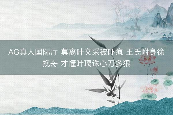 AG真人国际厅 莫离叶文采被吓疯 王氏附身徐挽舟 才懂叶璃诛心刀多狠