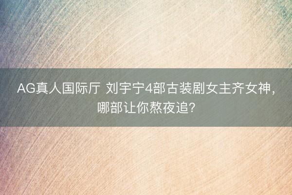 AG真人国际厅 刘宇宁4部古装剧女主齐女神，哪部让你熬夜追？