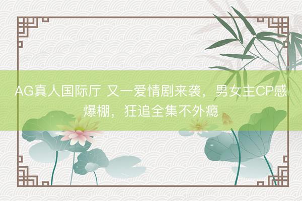 AG真人国际厅 又一爱情剧来袭，男女主CP感爆棚，狂追全集不外瘾
